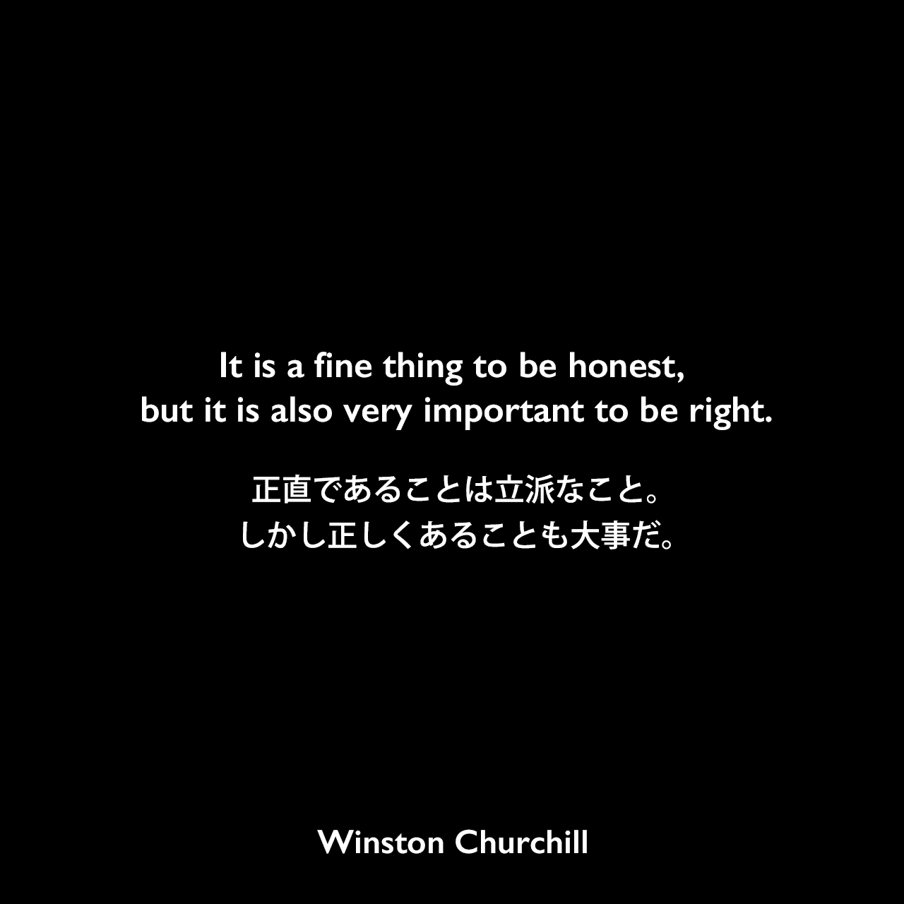 It is a fine thing to be honest, but it is also very important to be right.正直であることは立派なこと。しかし正しくあることも大事だ。Winston Churchill