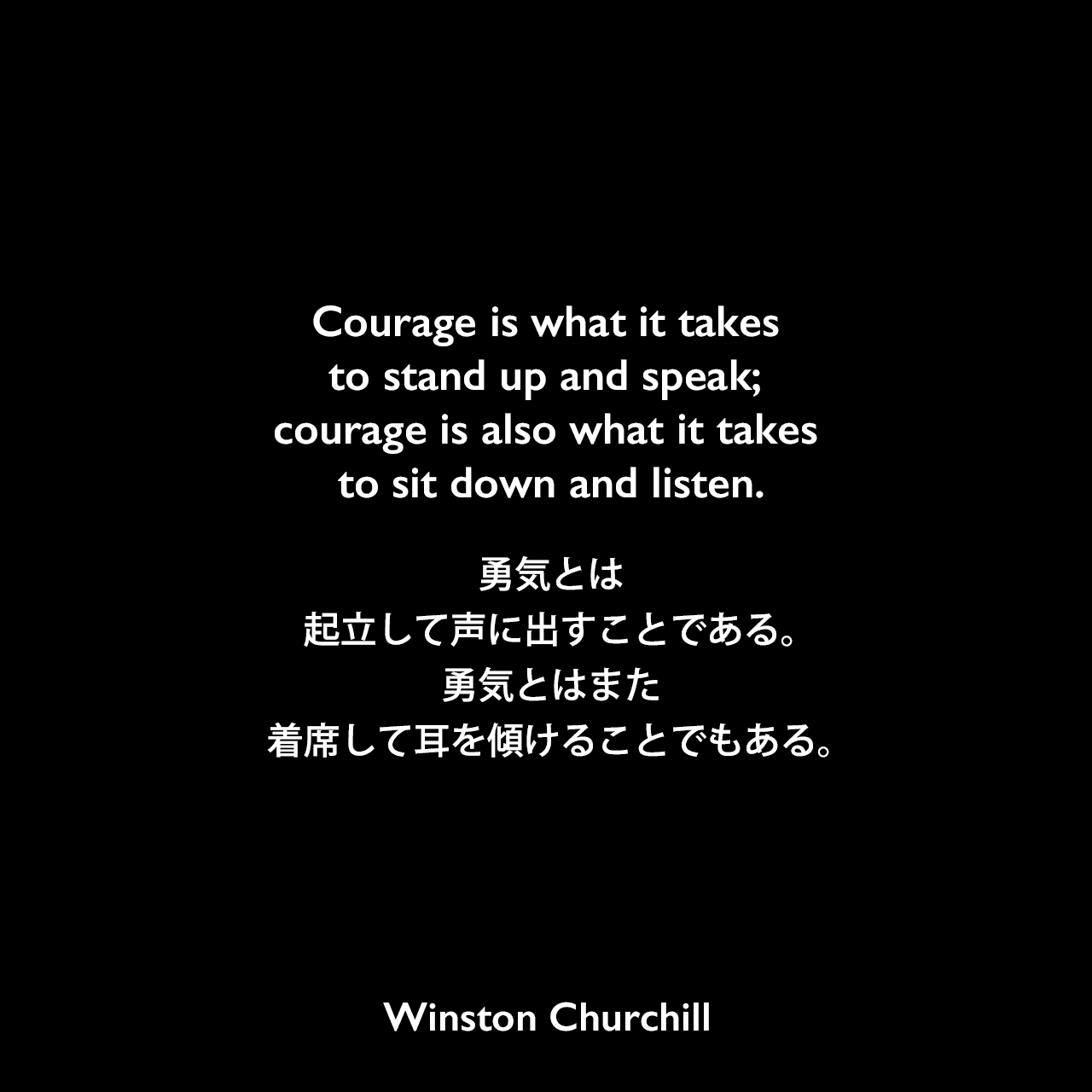 Courage is what it takes to stand up and speak; courage is also what it takes to sit down and listen.勇気とは、起立して声に出すことである。勇気とはまた、着席して耳を傾けることでもある。Winston Churchill