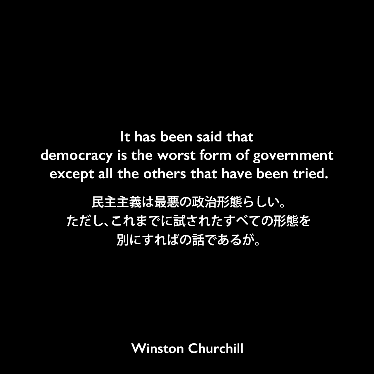 It has been said that democracy is the worst form of government except all the others that have been tried.民主主義は最悪の政治形態らしい。ただし、これまでに試されたすべての形態を別にすればの話であるが。- 1947年、イギリス庶民院でのスピーチよりWinston Churchill