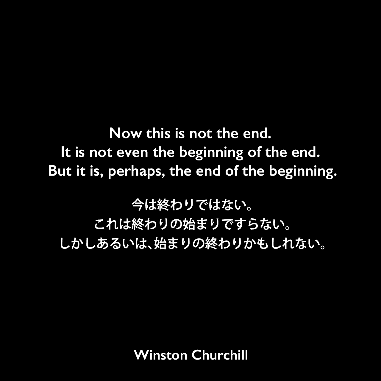 Now this is not the end. It is not even the beginning of the end. But it is, perhaps, the end of the beginning.今は終わりではない。これは終わりの始まりですらない。しかしあるいは、始まりの終わりかもしれない。- 1942年、ロンドン市長との昼食会でのスピーチよりWinston Churchill