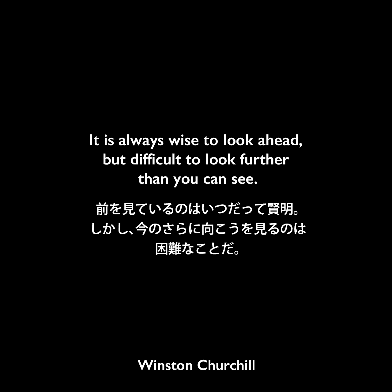 It is always wise to look ahead, but difficult to look further than you can see.前を見ているのはいつだって賢明。しかし、今のさらに向こうを見るのは困難なことだ。Winston Churchill