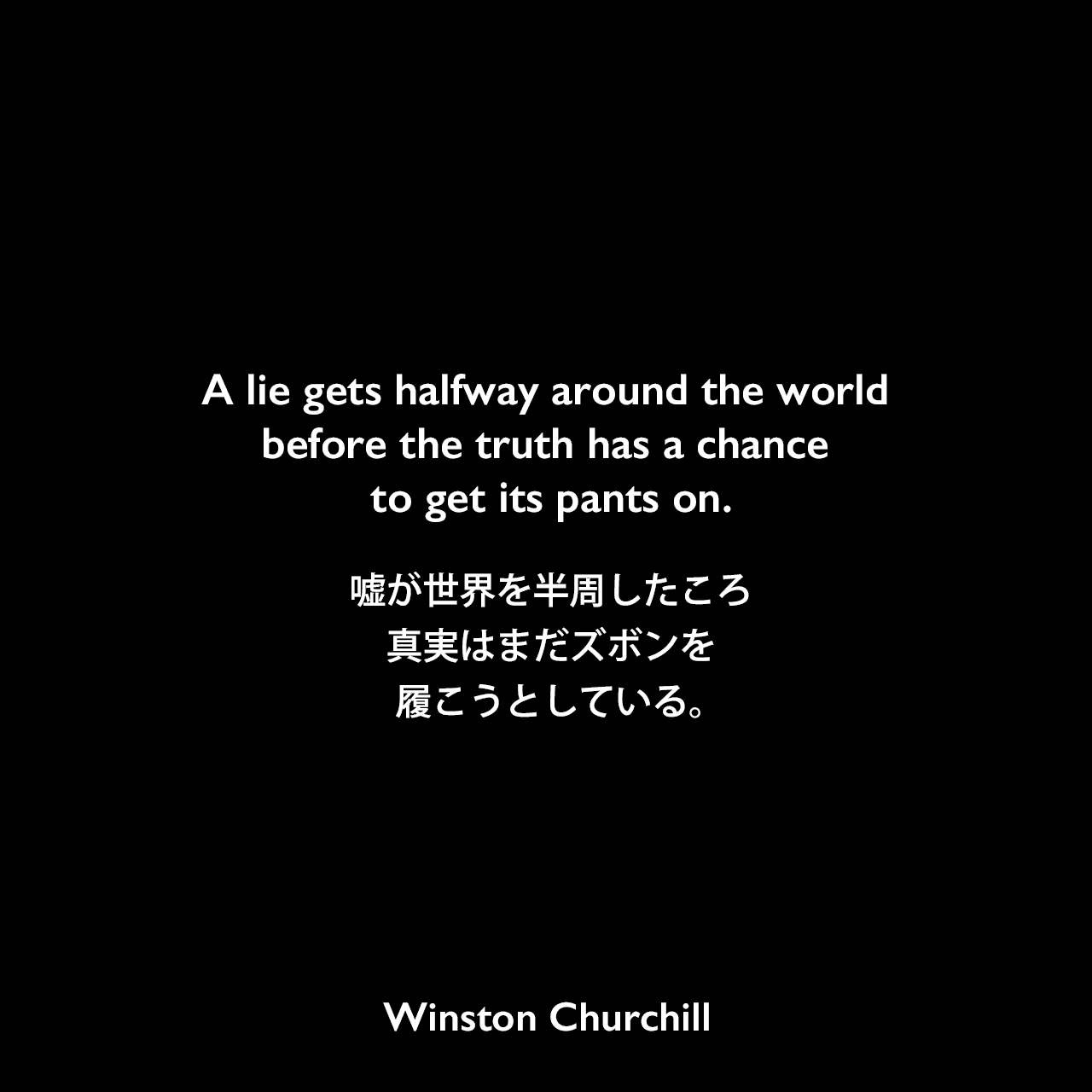 A lie gets halfway around the world before the truth has a chance to get its pants on.嘘が世界を半周したころ、真実はまだズボンを履こうとしている。Winston Churchill