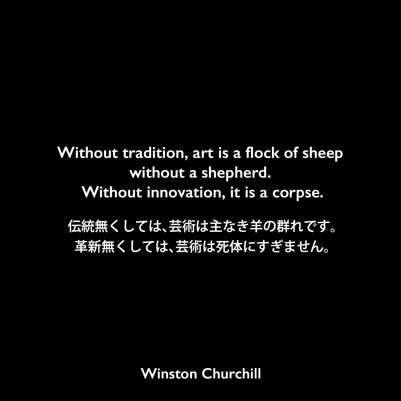 Without tradition, art is a flock of sheep without a shepherd. Without innovation, it is a corpse.伝統無くしては、芸術は主なき羊の群れです。革新無くしては、芸術は死体にすぎません。- 1953年、Royal Academy of ArtでのスピーチよりWinston Churchill