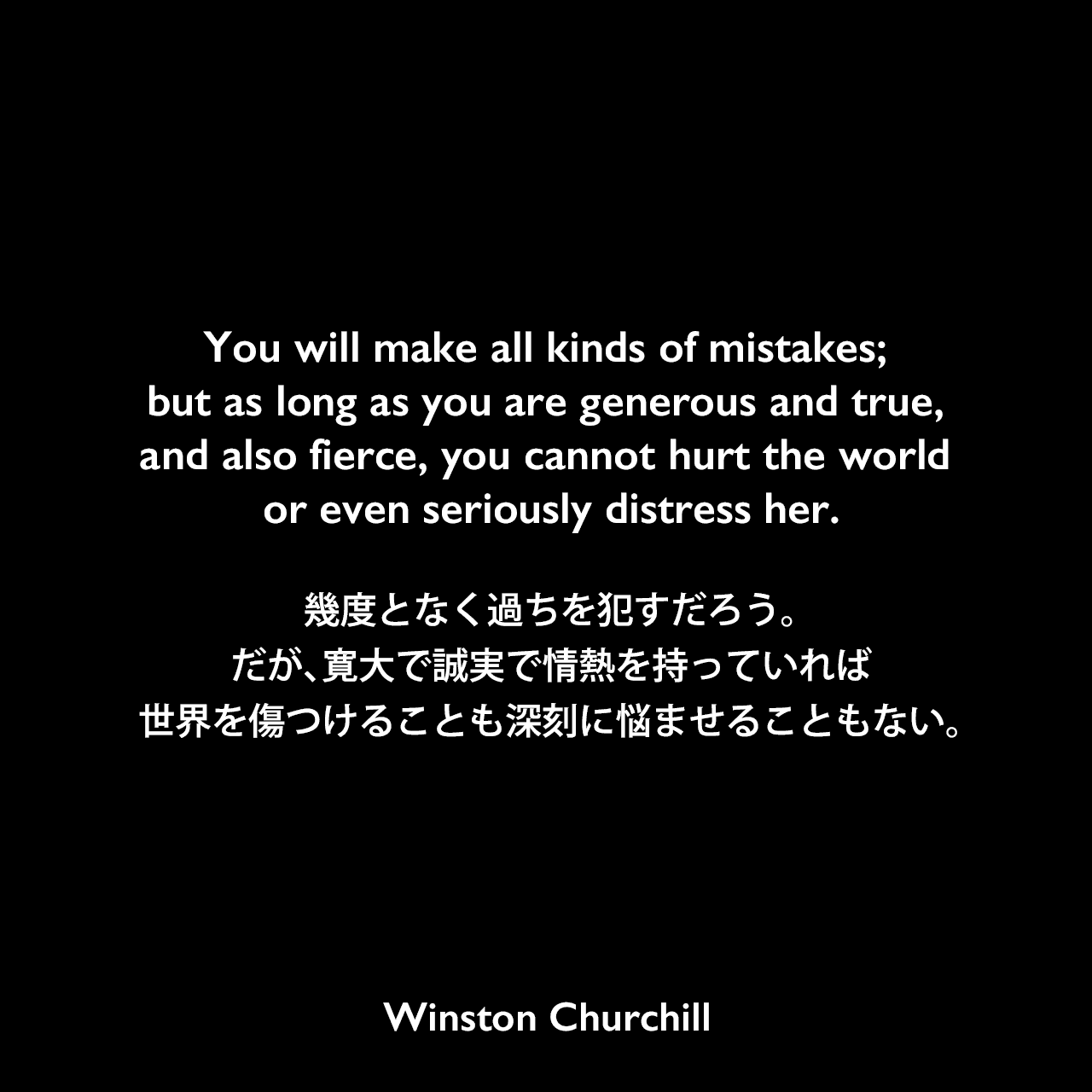 You will make all kinds of mistakes; but as long as you are generous and true, and also fierce, you cannot hurt the world or even seriously distress her.幾度となく過ちを犯すだろう。だが、寛大で誠実で情熱を持っていれば、世界を傷つけることも深刻に悩ませることもない。- チャーチルの本「わが半生」よりWinston Churchill
