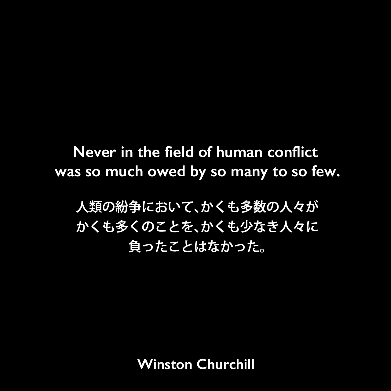 Never in the field of human conflict was so much owed by so many to so few.人類の紛争において、かくも多数の人々が、かくも多くのことを、かくも少なき人々に負ったことはなかった。Winston Churchill