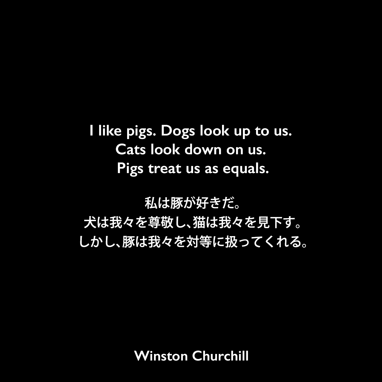 I like pigs. Dogs look up to us. Cats look down on us. Pigs treat us as equals.私は豚が好きだ。犬は我々を尊敬し、猫は我々を見下す。しかし、豚は我々を対等に扱ってくれる。Winston Churchill