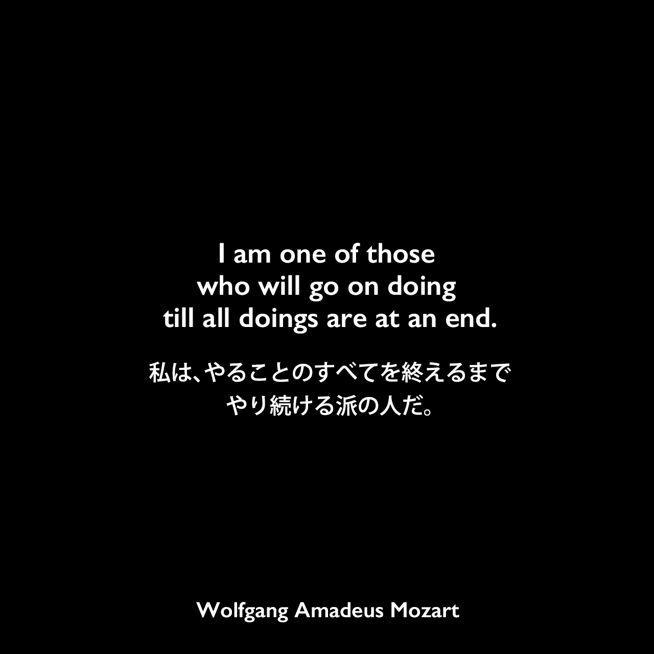 I am one of those who will go on doing till all doings are at an end.私は、やることのすべてを終えるまでやり続ける派の人だ。Wolfgang Amadeus Mozart