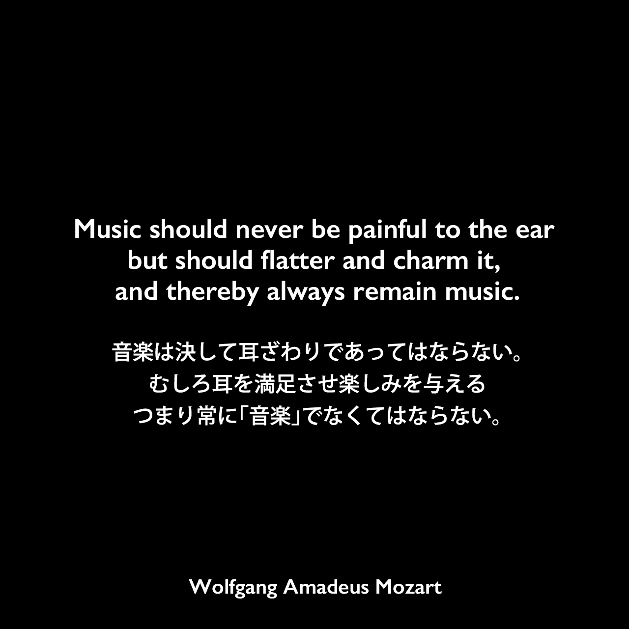 Music should never be painful to the ear but should flatter and charm it, and thereby always remain music.音楽は決して耳ざわりであってはならない。むしろ耳を満足させ楽しみを与える、つまり常に「音楽」でなくてはならない。- モーツァルトの手紙よりWolfgang Amadeus Mozart