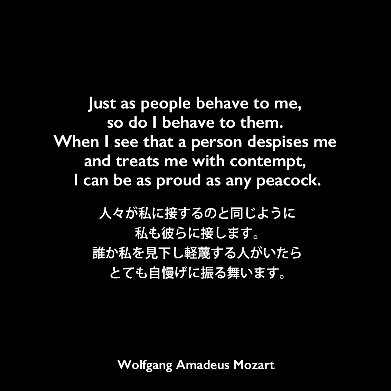 Just as people behave to me, so do I behave to them. When I see that a person despises me and treats me with contempt, I can be as proud as any peacock.人々が私に接するのと同じように私も彼らに接します。誰か私を見下し軽蔑する人がいたらとても自慢げに振る舞います。Wolfgang Amadeus Mozart