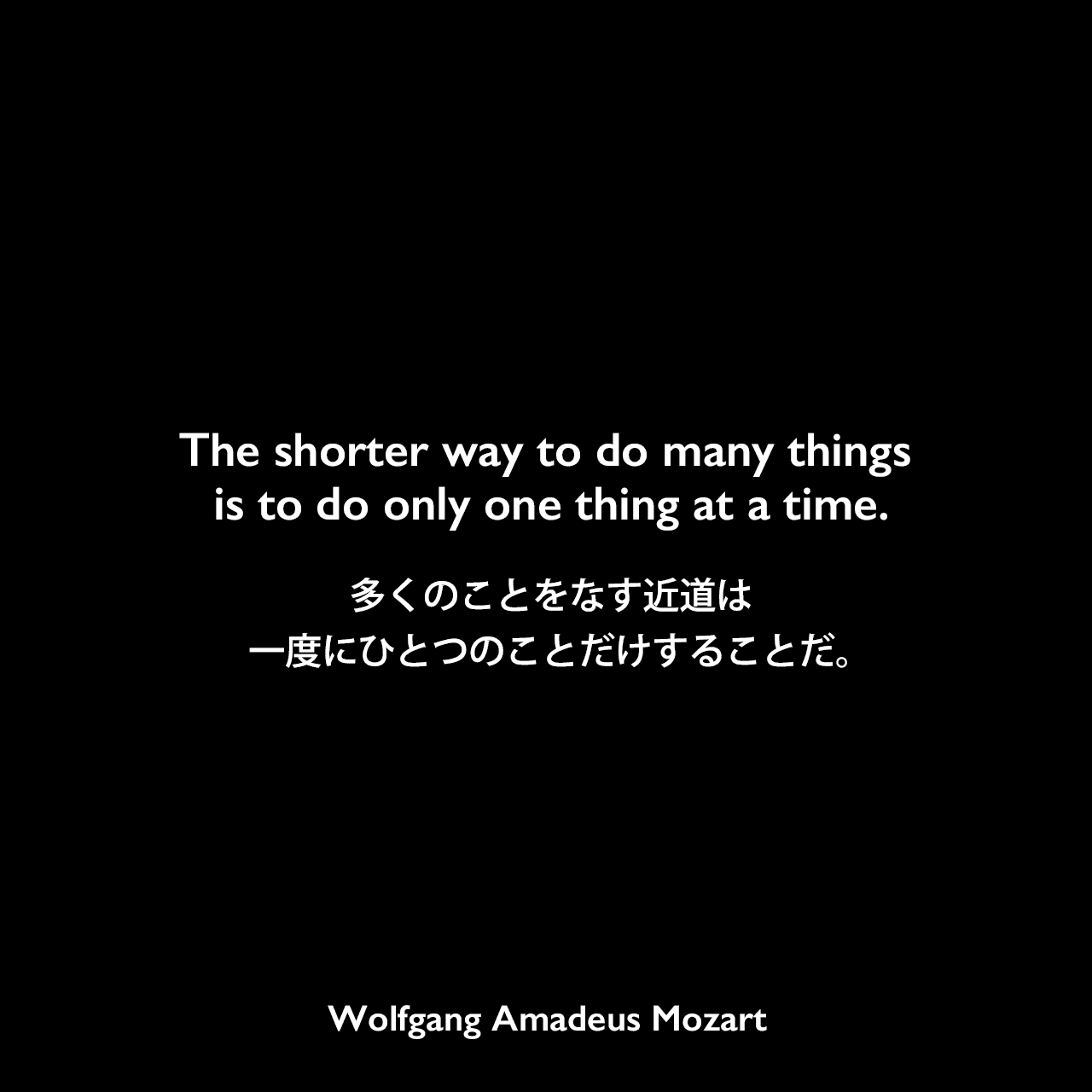 The shorter way to do many things is to do only one thing at a time.多くのことをなす近道は、一度にひとつのことだけすることだ。
