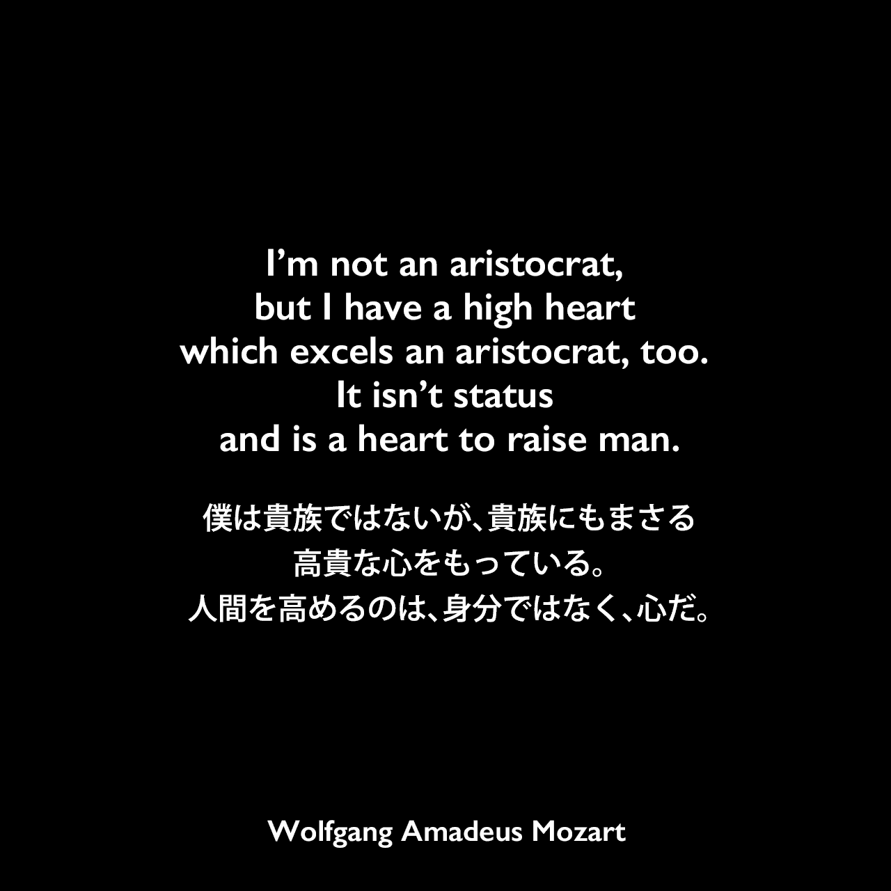 I’m not an aristocrat, but I have a high heart which excels an aristocrat, too. It isn’t status and is a heart to raise man.僕は貴族ではないが、貴族にもまさる高貴な心をもっている。人間を高めるのは、身分ではなく、心だ。Wolfgang Amadeus Mozart