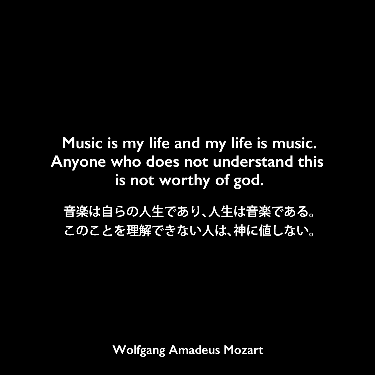 Music is my life and my life is music. Anyone who does not understand this is not worthy of god.音楽は自らの人生であり、人生は音楽である。このことを理解できない人は、神に値しない。Wolfgang Amadeus Mozart