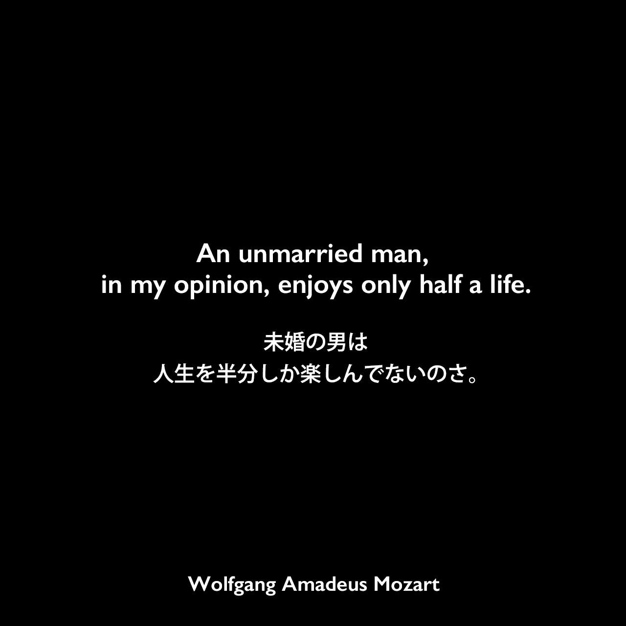 An unmarried man, in my opinion, enjoys only half a life.未婚の男は人生をは文しか楽しんでないのさ。Wolfgang Amadeus Mozart