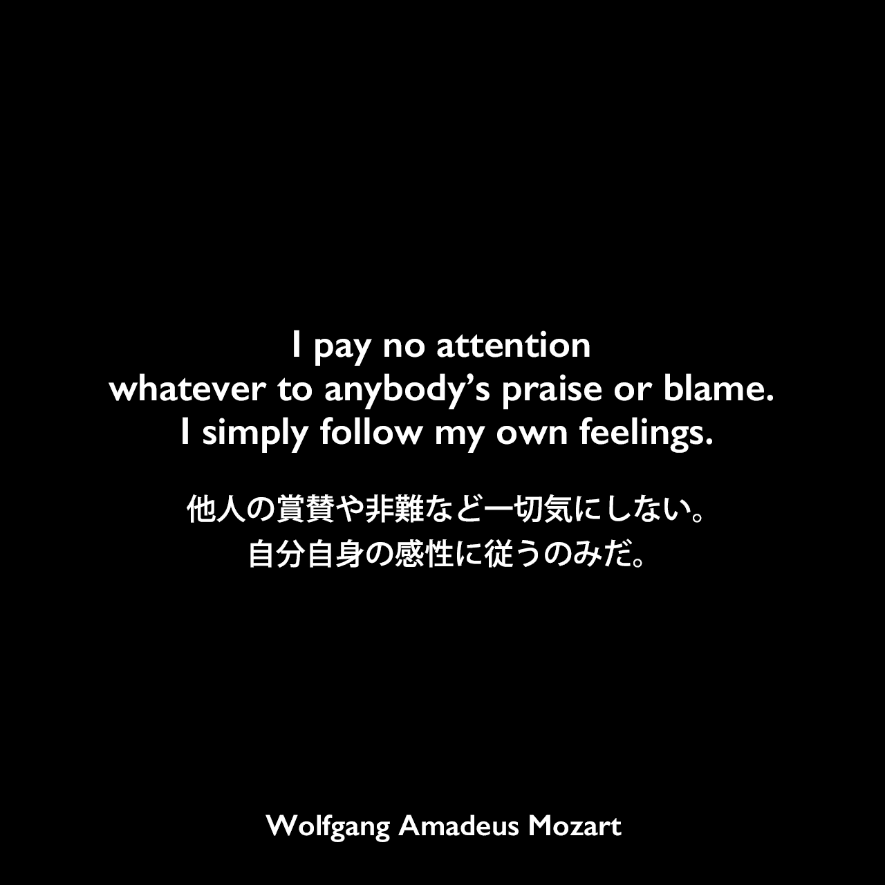 I pay no attention whatever to anybody’s praise or blame. I simply follow my own feelings.他人の賞賛や非難など一切気にしない。自分自身の感性に従うのみだ。Wolfgang Amadeus Mozart
