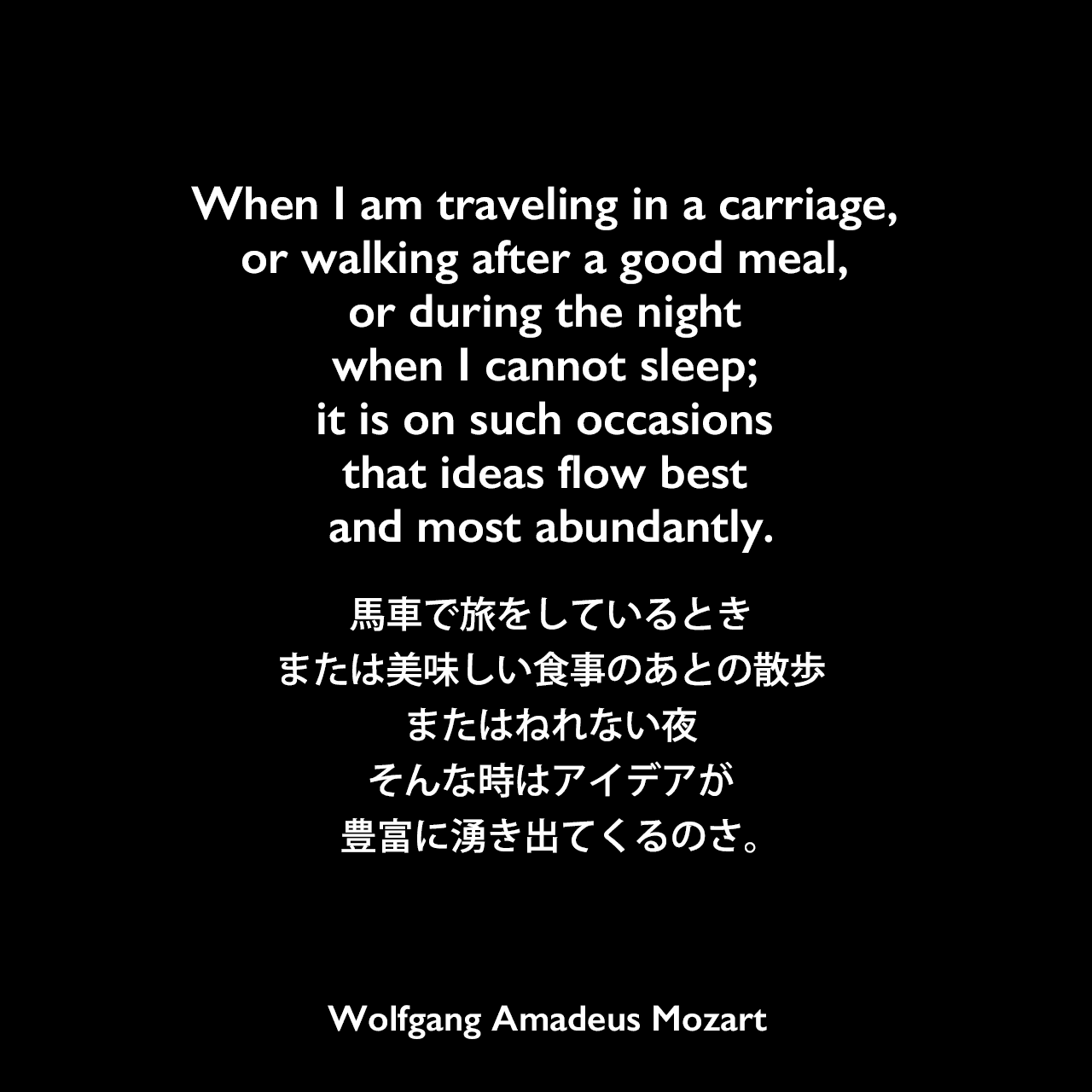 When I am traveling in a carriage, or walking after a good meal, or during the night when I cannot sleep; it is on such occasions that ideas flow best and most abundantly.馬車で旅をしているとき、または美味しい食事のあとの散歩、またはねれない夜、そんな時はアイデアが豊富に湧き出てくるのさ。Wolfgang Amadeus Mozart
