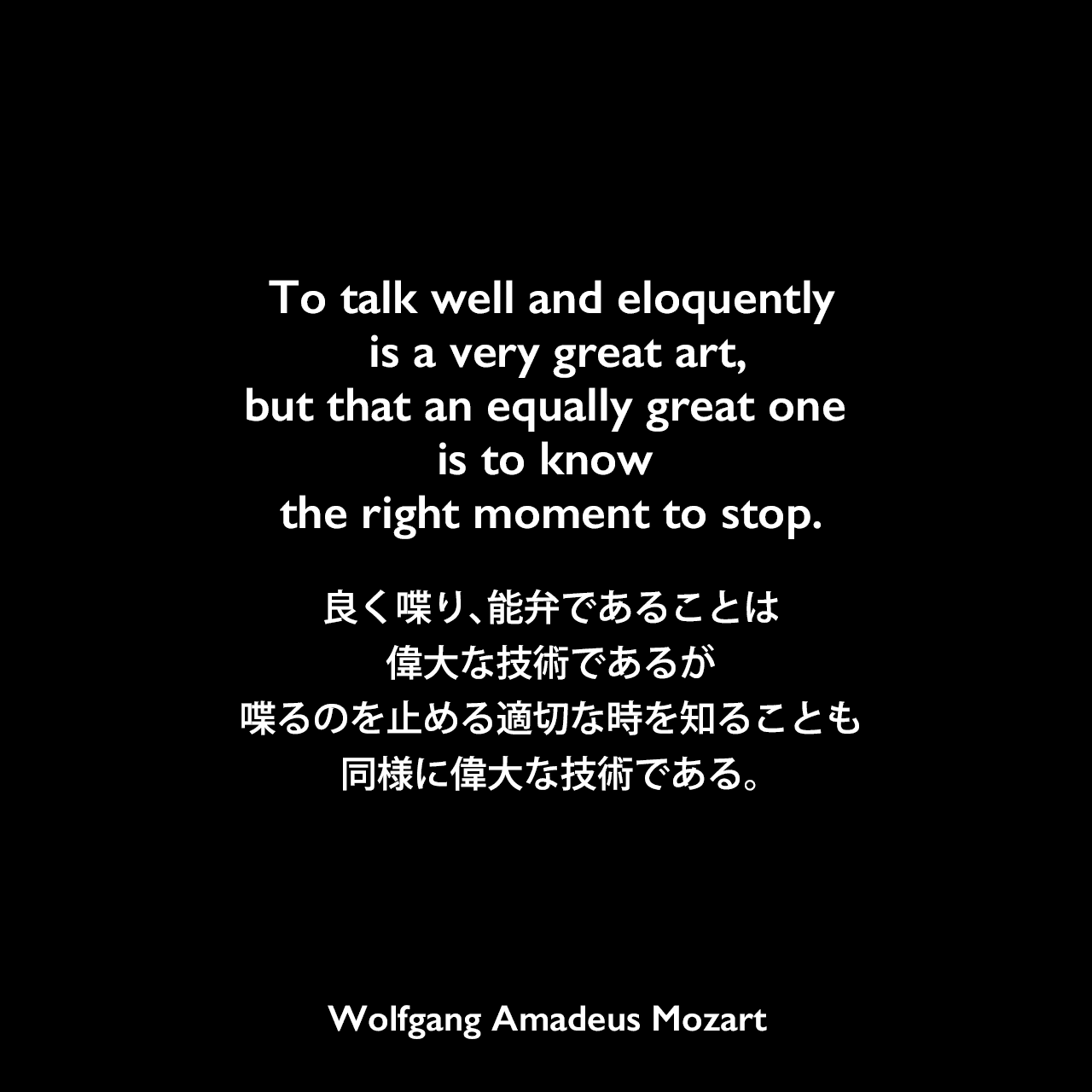 To talk well and eloquently is a very great art, but that an equally great one is to know the right moment to stop.良く喋り、能弁であることは、偉大な技術であるが、喋るのを止める適切な時を知ることも、同様に偉大な技術である。Wolfgang Amadeus Mozart
