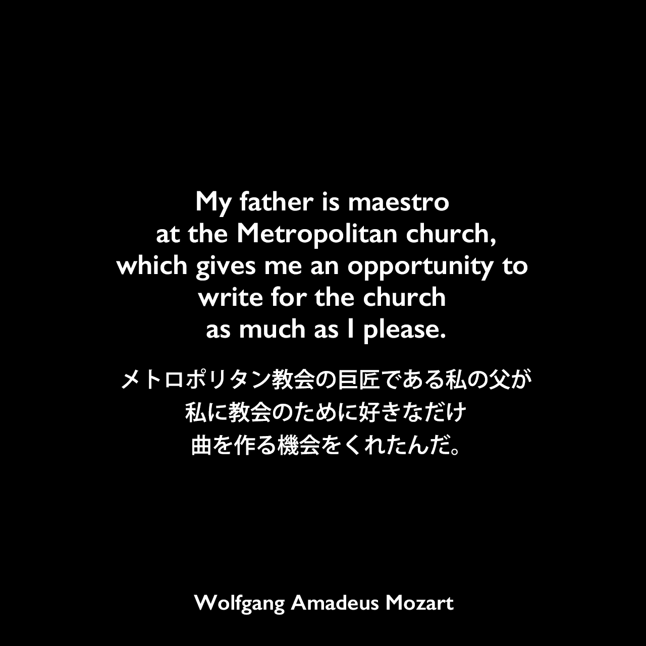 My father is maestro at the Metropolitan church, which gives me an opportunity to write for the church as much as I please.メトロポリタン教会の巨匠である私の父が、私に教会のために好きなだけ曲を作る機会をくれたんだ。Wolfgang Amadeus Mozart