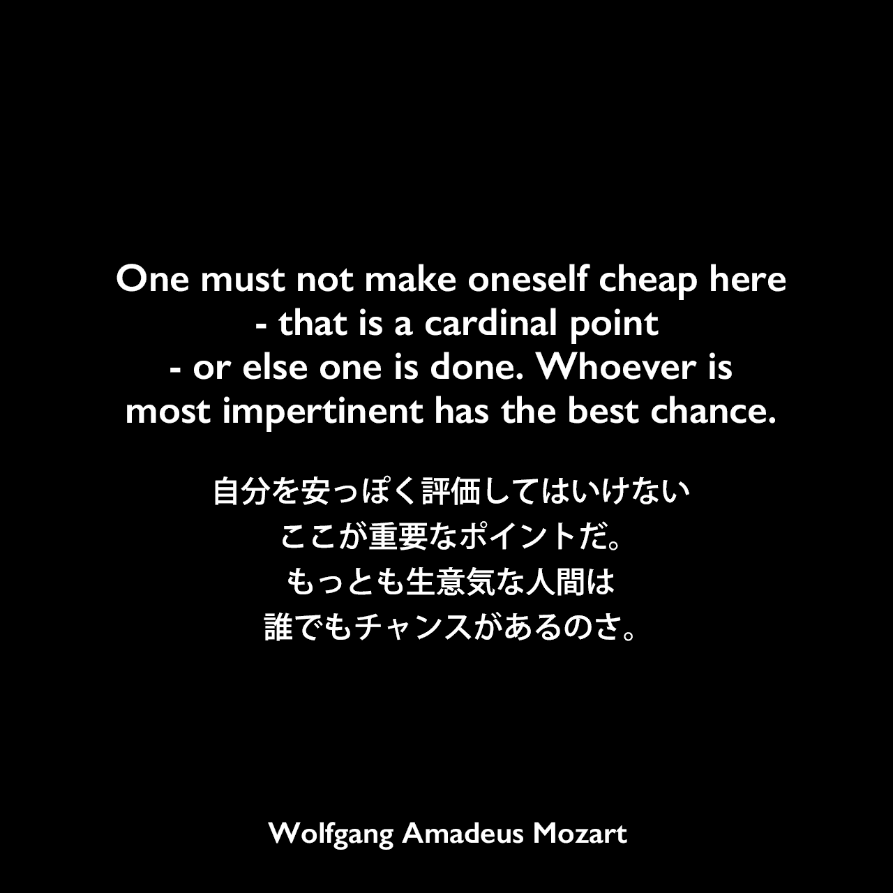 One must not make oneself cheap here - that is a cardinal point - or else one is done. Whoever is most impertinent has the best chance.自分を安っぽく評価してはいけない、ここが重要なポイントだ。もっとも生意気な人間は誰でもチャンスがあるのさ。Wolfgang Amadeus Mozart