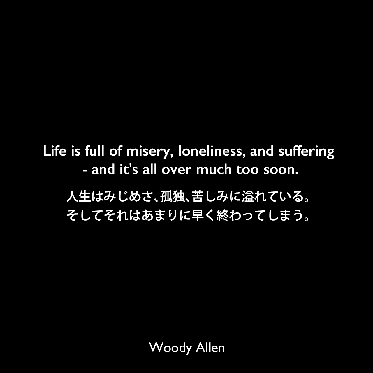 Life is full of misery, loneliness, and suffering - and it's all over much too soon.人生はみじめさ、孤独、苦しみに溢れている。そしてそれはあまりに早く終わってしまう。Woody Allen