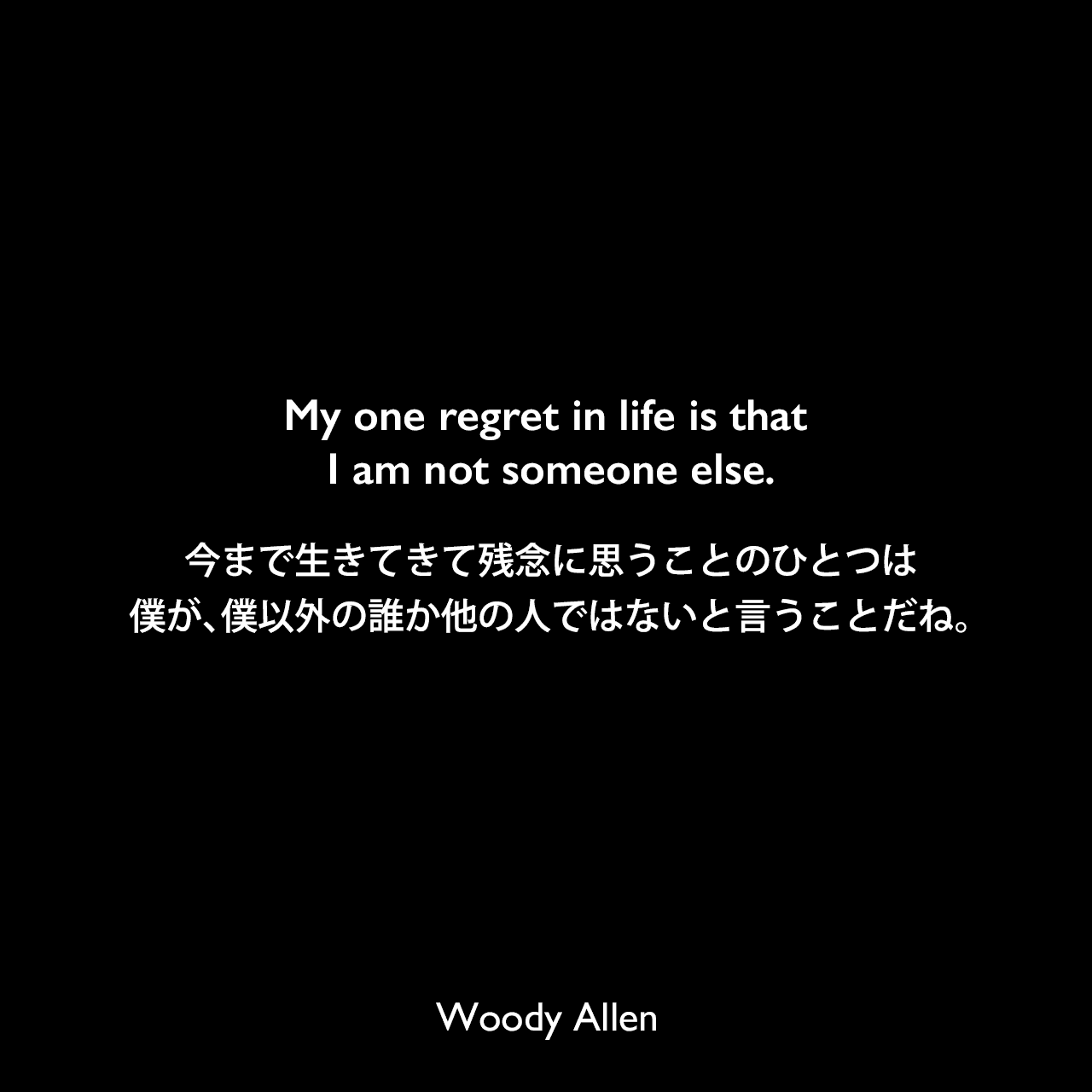 My one regret in life is that I am not someone else.今まで生きてきて残念に思うことのひとつは、僕が、僕以外の誰か他の人ではないと言うことだね。Woody Allen