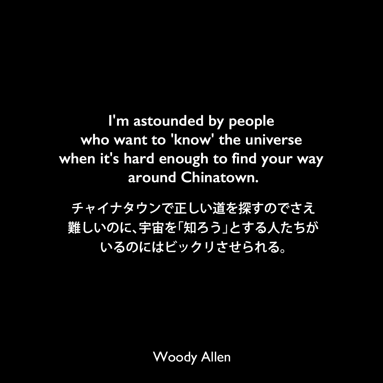 I'm astounded by people who want to 'know' the universe when it's hard enough to find your way around Chinatown.チャイナタウンで正しい道を探すのでさえ難しいのに、宇宙を「知ろう」とする人たちがいるのにはビックリさせられる。Woody Allen