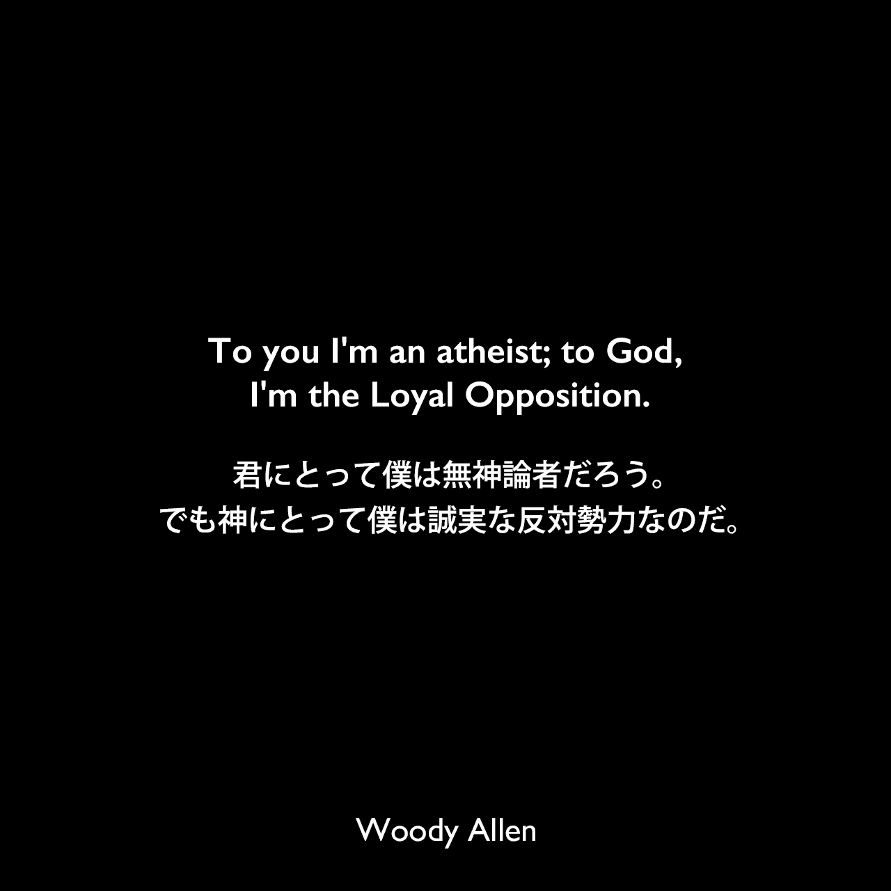 To you I'm an atheist; to God, I'm the Loyal Opposition.君にとって僕は無神論者だろう。でも神にとって僕は誠実な反対勢力なのだ。Woody Allen