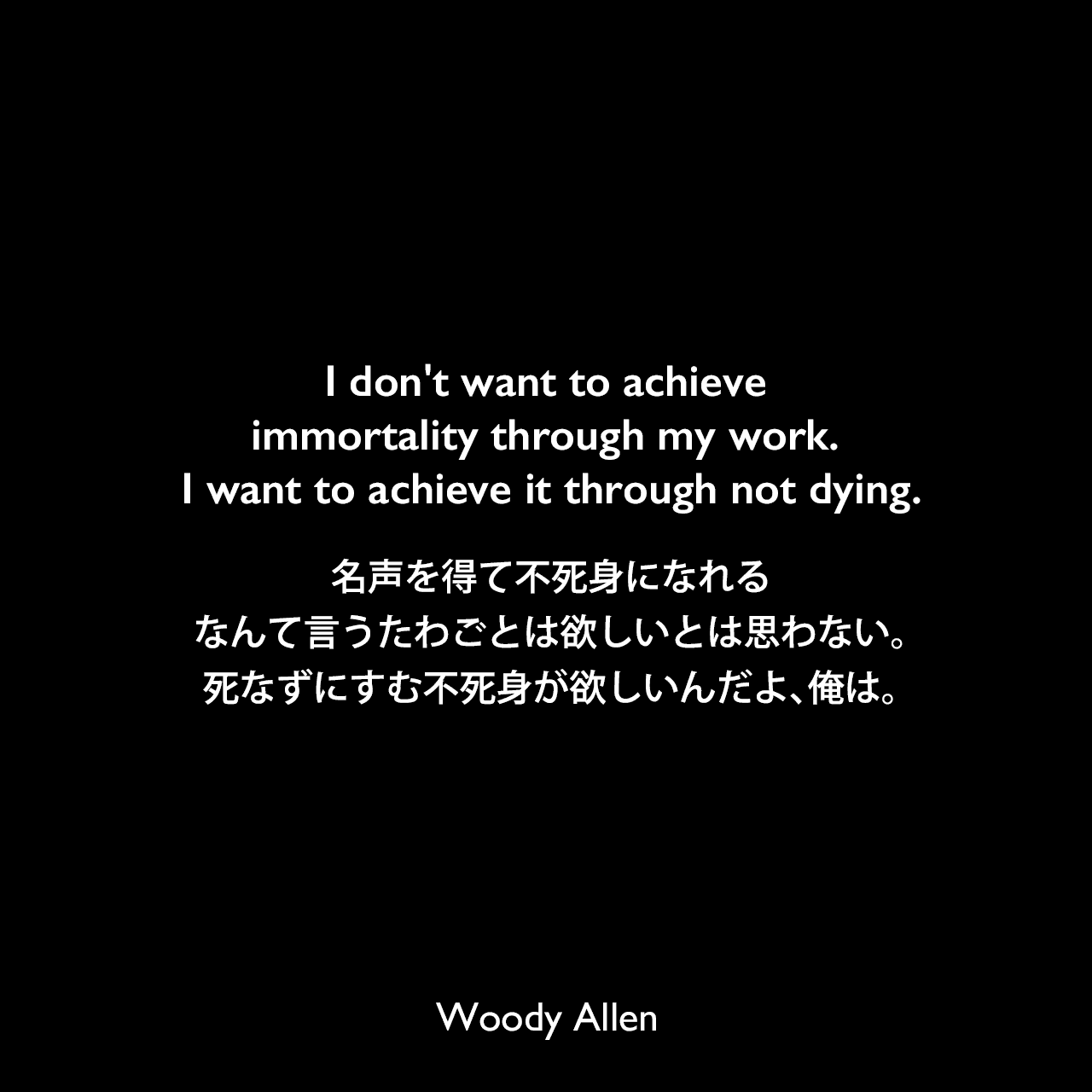 I don't want to achieve immortality through my work. I want to achieve it through not dying.名声を得て不死身になれるなんて言うたわごとは欲しいとは思わない。死なずにすむ不死身が欲しいんだよ、俺は。Woody Allen