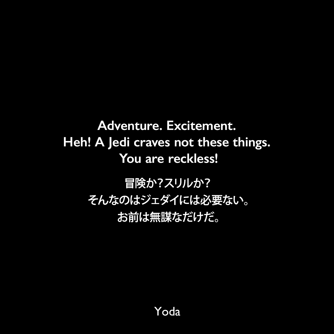 Adventure. Excitement. Heh! A Jedi craves not these things. You are reckless!冒険か？スリルか？そんなのはジェダイには必要ない。お前は無謀なだけだ。- スター・ウォーズ エピソード5/帝国の逆襲Yoda