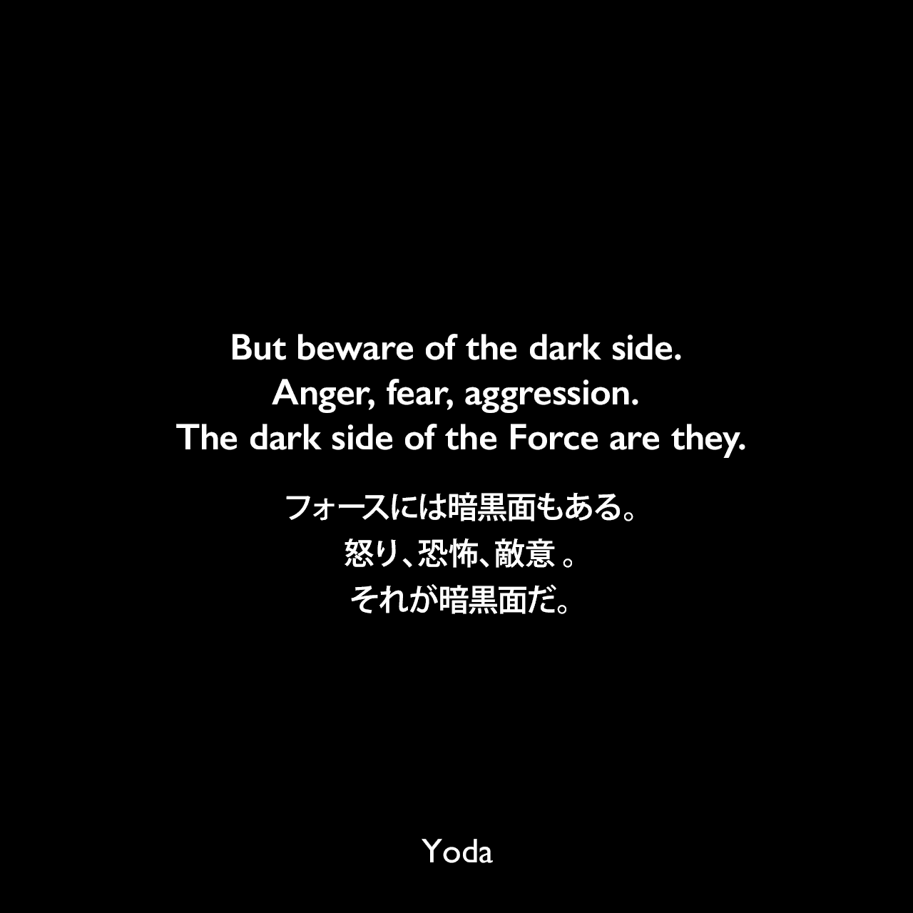 But beware of the dark side. Anger, fear, aggression. The dark side of the Force are they.フォースには暗黒面もある。怒り、恐怖、敵意 。それが暗黒面だ。- スター・ウォーズ エピソード5/帝国の逆襲Yoda