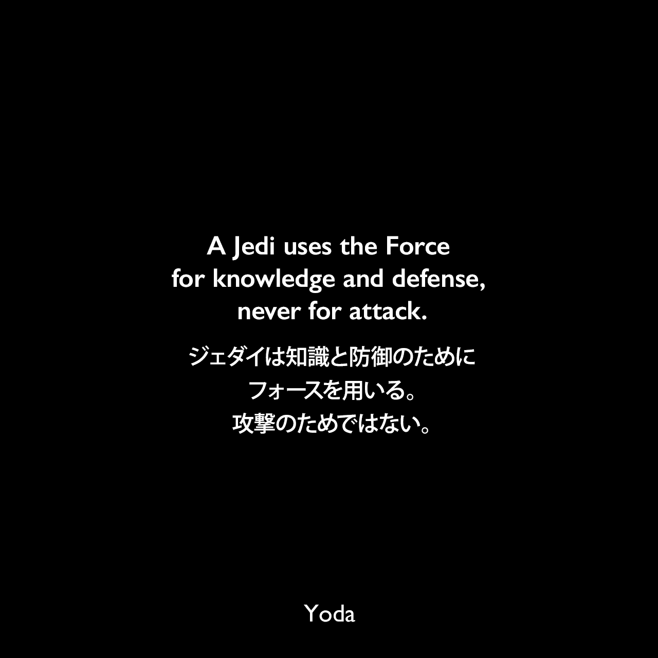 A Jedi uses the Force for knowledge and defense, never for attack.ジェダイは知識と防御のためにフォースを用いる。攻撃のためではない。- スター・ウォーズ エピソード5/帝国の逆襲Yoda