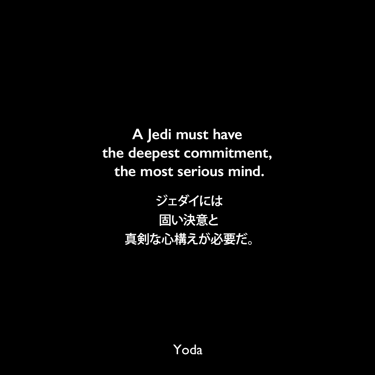 A Jedi must have the deepest commitment, the most serious mind.ジェダイには固い決意と真剣な心構えが必要だ。- スター・ウォーズ エピソード5/帝国の逆襲Yoda