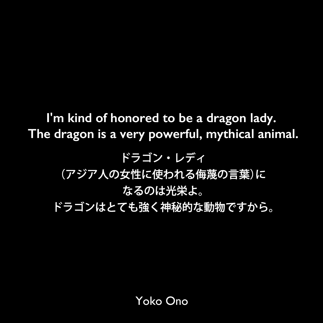 I'm kind of honored to be a dragon lady. The dragon is a very powerful, mythical animal.ドラゴン・レディ（アジア人の女性に使われる侮蔑の言葉）になるのは光栄よ。ドラゴンはとても強く神秘的な動物ですから。Yoko Ono