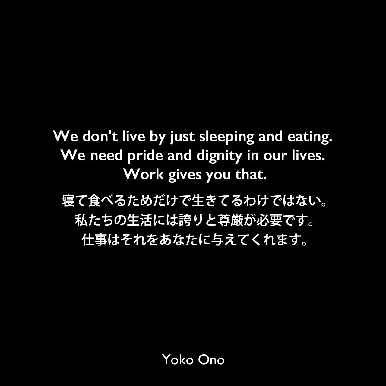 We don't live by just sleeping and eating. We need pride and dignity in our lives. Work gives you that.寝て食べるためだけで生きてるわけではない。私たちの生活には誇りと尊厳が必要です。仕事はそれをあなたに与えてくれます。Yoko Ono