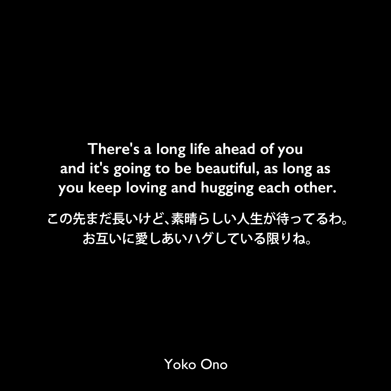 There's a long life ahead of you and it's going to be beautiful, as long as you keep loving and hugging each other.この先まだ長いけど、素晴らしい人生が待ってるわ。お互いに愛しあいハグしている限りね。Yoko Ono