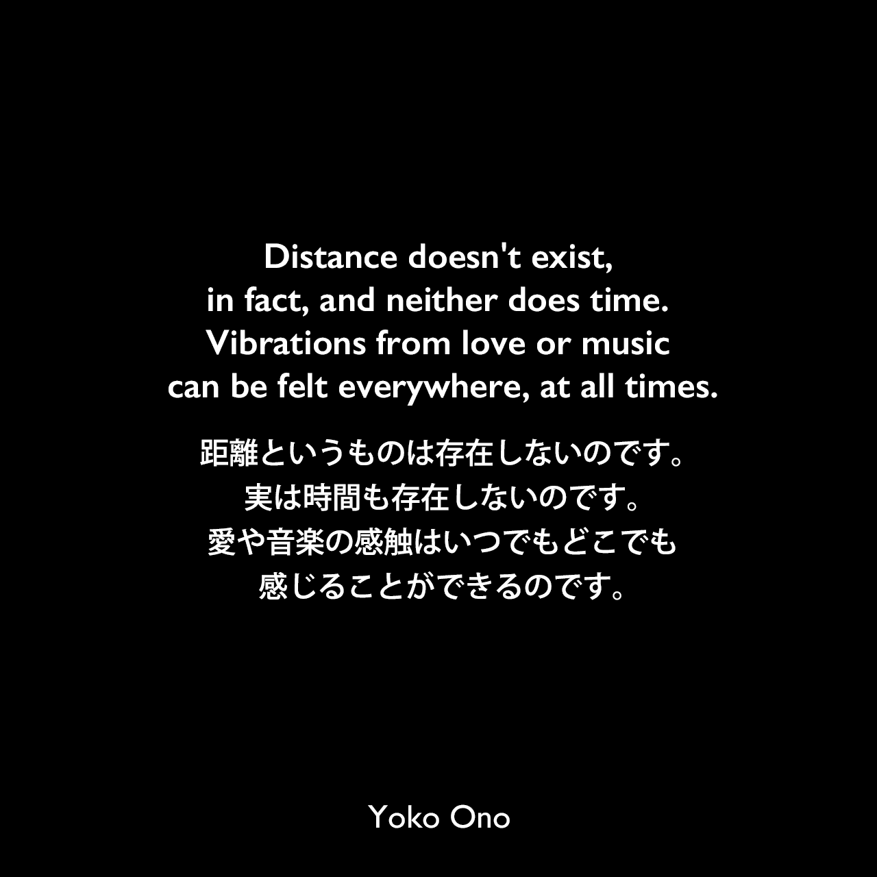 Distance doesn't exist, in fact, and neither does time. Vibrations from love or music can be felt everywhere, at all times.距離というものは存在しないのです。実は時間も存在しないのです。愛や音楽の感触はいつでもどこでも感じることができるのです。Yoko Ono