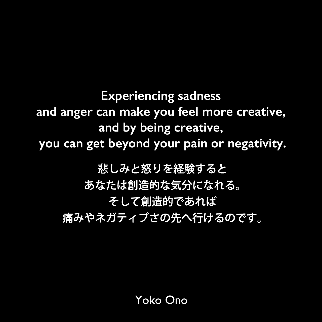 Experiencing sadness and anger can make you feel more creative, and by being creative, you can get beyond your pain or negativity.悲しみと怒りを経験するとあなたは創造的な気分になれる。そして創造的であれば、痛みやネガティブさの先へ行けるのです。Yoko Ono