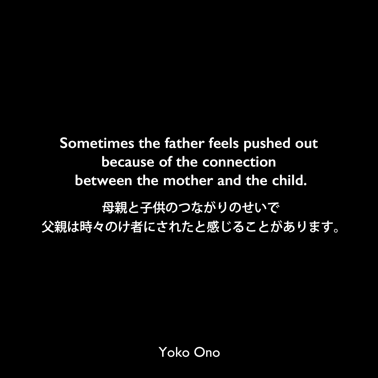 Sometimes the father feels pushed out because of the connection between the mother and the child.母親と子供のつながりのせいで、父親は時々のけ者にされたと感じることがあります。Yoko Ono