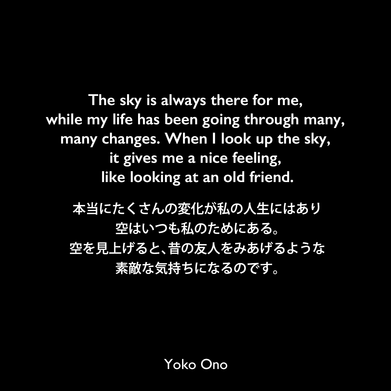 The sky is always there for me, while my life has been going through many, many changes. When I look up the sky, it gives me a nice feeling, like looking at an old friend.本当にたくさんの変化が私の人生にはあり、空はいつも私のためにある。空を見上げると、昔の友人をみあげるような、素敵な気持ちになるのです。Yoko Ono