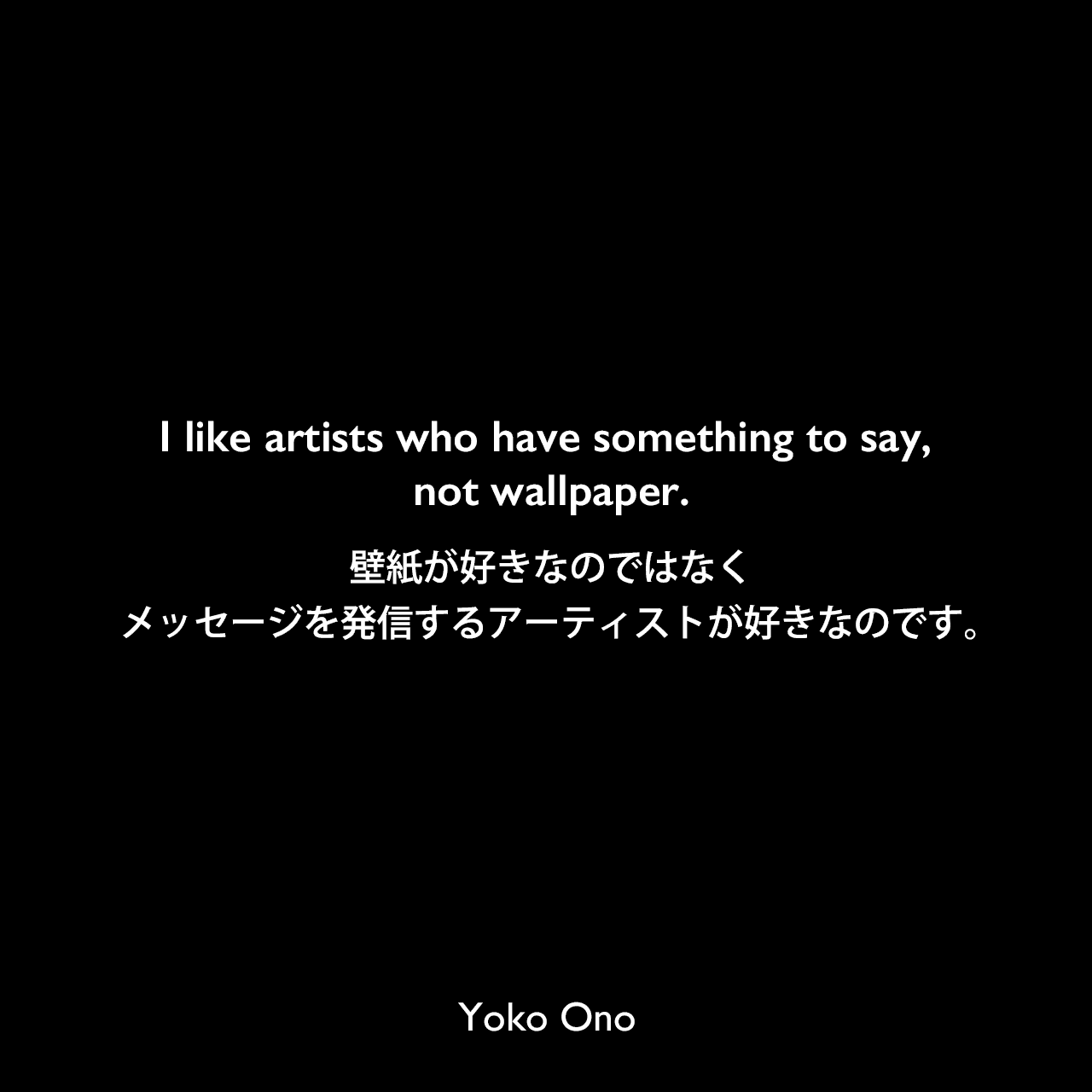 I like artists who have something to say, not wallpaper.壁紙が好きなのではなく、メッセージを発信するアーティストが好きなのです。Yoko Ono