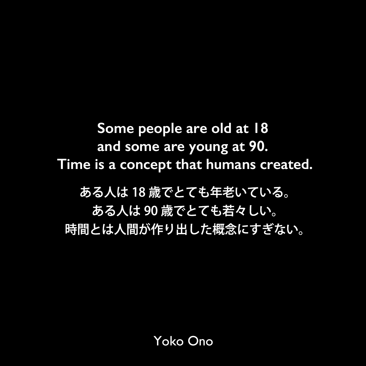 Some people are old at 18 and some are young at 90. Time is a concept that humans created.ある人は18歳でとても年老いている。ある人は90歳でとても若々しい。時間とは人間が作り出した概念にすぎない。Yoko Ono