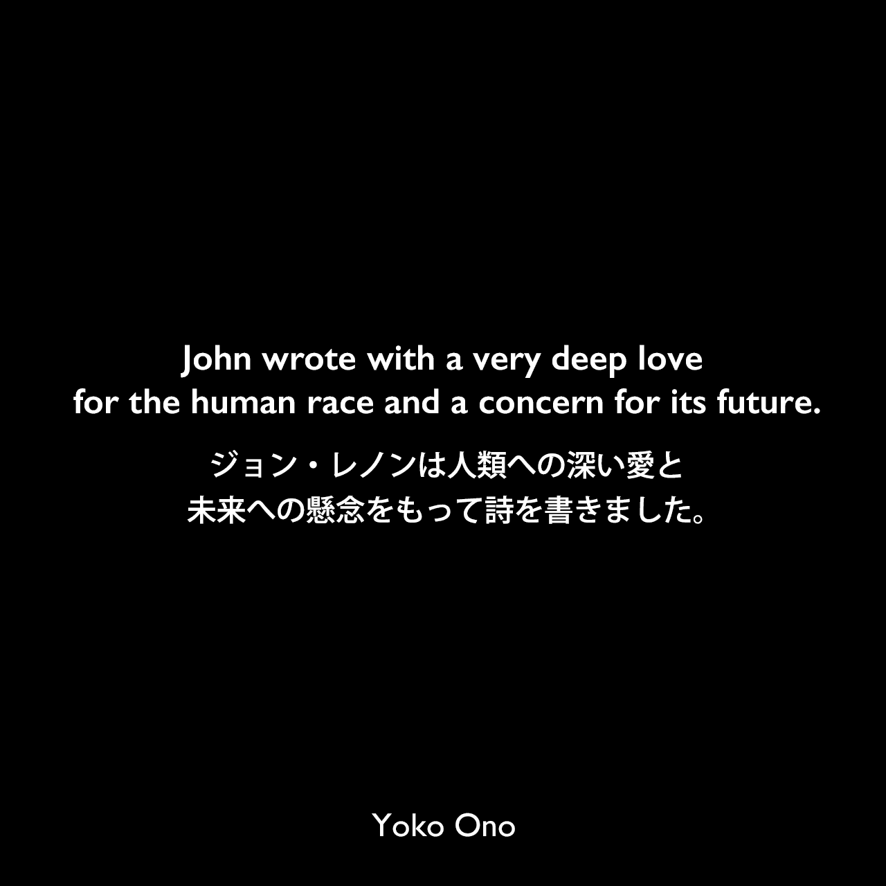 John wrote with a very deep love for the human race and a concern for its future.ジョン・レノンは人類への深い愛と未来への懸念をもって詩を書きました。Yoko Ono